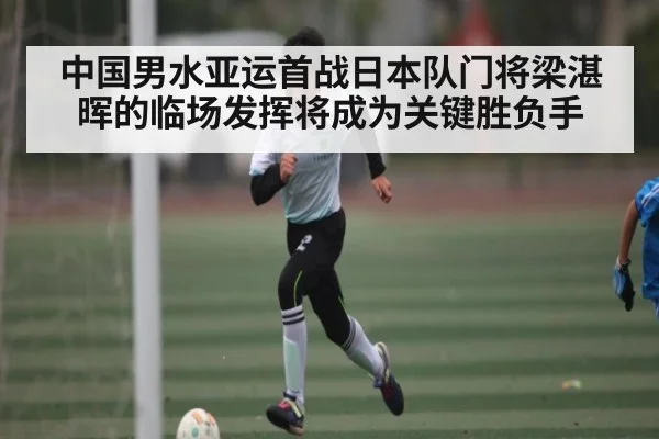 中国男水亚运首战日本队门将梁湛晖的临场发挥将成为关键胜负手(KAIYUN)